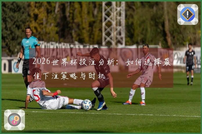 2026世界杯投注分析：如何选择最佳下注策略与时机