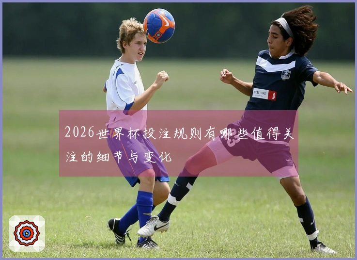 2026世界杯投注规则有哪些值得关注的细节与变化